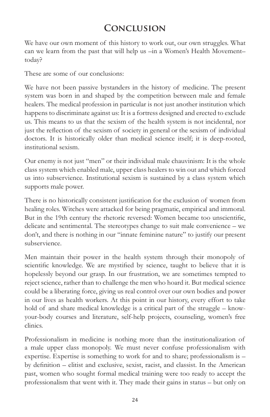 CONCLUSION We have our own moment of this history to work out, our own strugeles. What can we learn from the past that will help us —in a Women’s Health Movement— today? These are some of our conclusions: We have not been passive bystanders in the history of medicine. The present system was born in and shaped by the comperition between male and female healers. The medical profession in pasticular is not just another institution which happens to discriminate against us: Itis a fortress designed and erccted to exclude us. This means to us that the sexism of the health system is not incidental, nor just the reflection of the sexism of society in general or the sexism of individual doctors. It is historically older than medical science itselfs it is deep-rooted, institutional sexism. Our enemy s not just “men” or their individual male chauvinism: It i the whole class system which enabled male, upper class healers to win out and which forced us into subservience. Institutional sexism is sustained by a class system which supports male povier. There is no historically consistent justification for the exclusion of women from healing roles. Witches were attacked for being pragmatic, empirical and immoral, But in the 19th century the thetoric reversed: Women became too unscientific, delicate and sentimental. The stereorypes change to suit male convenience — we don’t, and there is nothing in our “innate feminine nature” to justify ou present subservience. Men maintin their power in the health system through their monopoly of scientific knowledge. We are mystified by science, taught 10 believe that it is hopelessly beyond our grasp. In our frustration, we are sometimes tempted to reject science, rather than to challenge the men who hoard it But medical science. could be a liberating force, giving s real control over our own bodies and power in our lives as health workers. At this point in our history, every effort to take hold of and shate medical knowledge is a critical part of the struggle — know- your-body courses and lterature, self-help projects, counseling, women’s free clinies Professionalism in medicine is nothing more than the instiutionalization of a male upper class monopoly. We must never confise professionalism with expertse. Expertise is something to work for and to share; professionalism is — by definition — elitist and exclusive, sexist, racist, and classist. In the American past, women who sought formal medical training were 100 seady 1o accept the professionalism that went with it. They made their gains in status — but only on 2